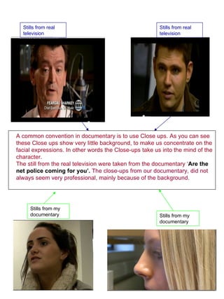 Stills from real television  Stills from my documentary  Stills from real television  Stills from my documentary  A common convention in documentary is to use Close ups. As you can see these Close ups show very little background, to make us concentrate on the facial expressions. In other words the Close-ups take us into the mind of the character.  The still from the real television were taken from the documentary ‘ Are the net police coming for you’.  The close-ups from our documentary, did not always seem very professional, mainly because of the background.   