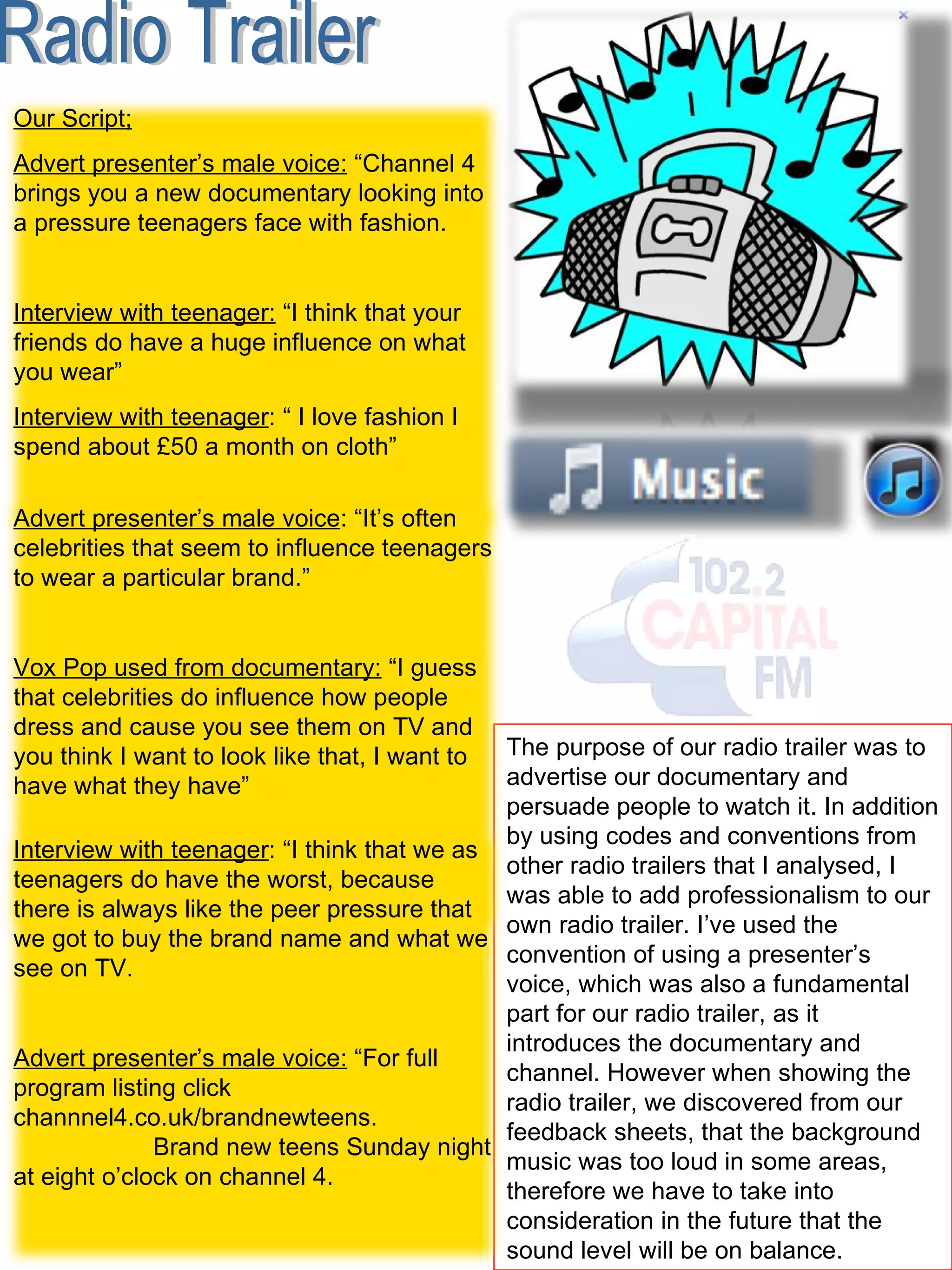 Radio Trailer The purpose of our radio trailer was to advertise our documentary and persuade people to watch it. In addition by using codes and conventions from other radio trailers that I analysed, I was able to add professionalism to our own radio trailer. I’ve used the convention of using a presenter’s voice, which was also a fundamental part for our radio trailer, as it introduces the documentary and channel. However when showing the radio trailer, we discovered from our feedback sheets, that the background music was too loud in some areas, therefore we have to take into consideration in the future that the sound level will be on balance.  Our Script; Advert presenter’s male voice:  “Channel 4 brings you a new documentary looking into a pressure teenagers face with fashion.  Interview with teenager:  “I think that your friends do have a huge influence on what you wear”  Interview with teenager : “ I love fashion I spend about £50 a month on cloth”  Advert presenter’s male voice : “It’s often celebrities that seem to influence teenagers to wear a particular brand.” Vox Pop used from documentary:  “I guess that celebrities do influence how people dress and cause you see them on TV and you think I want to look like that, I want to have what they have”  Interview with teenager : “I think that we as teenagers do have the worst, because there is always like the peer pressure that we got to buy the brand name and what we see on TV.  Advert presenter’s male voice:  “For full program listing click channnel4.co.uk/brandnewteens.  Brand new teens Sunday night at eight o’clock on channel 4.  