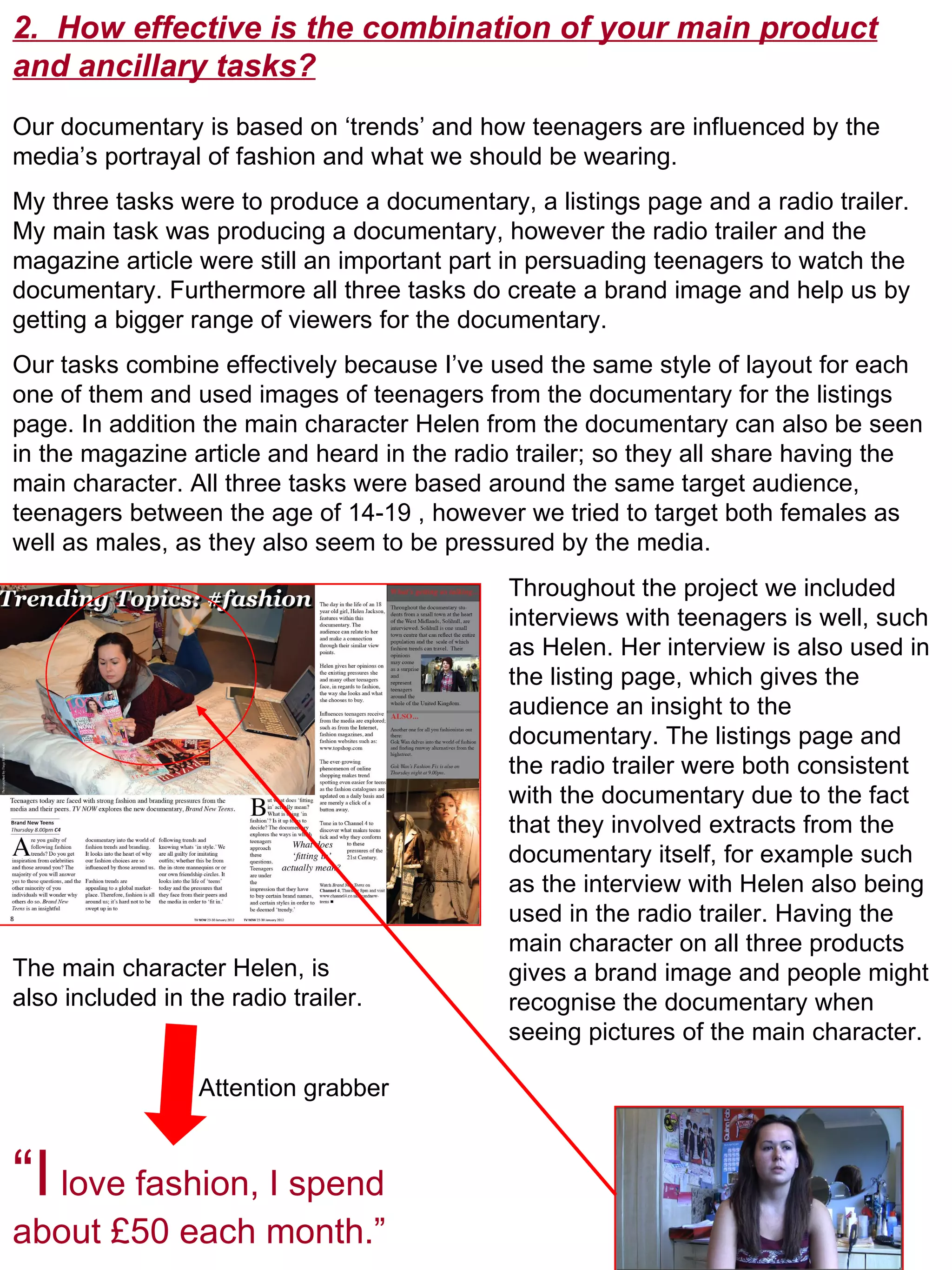2.  How effective is the combination of your main product and ancillary tasks? Our documentary is based on ‘trends’ and how teenagers are influenced by the media’s portrayal of fashion and what we should be wearing.  My three tasks were to produce a documentary, a listings page and a radio trailer. My main task was producing a documentary, however the radio trailer and the magazine article were still an important part in persuading teenagers to watch the documentary. Furthermore all three tasks do create a brand image and help us by getting a bigger range of viewers for the documentary. Our tasks combine effectively because I’ve used the same style of layout for each one of them and used images of teenagers from the documentary for the listings page. In addition the main character Helen from the documentary can also be seen in the magazine article and heard in the radio trailer; so they all share having the main character. All three tasks were based around the same target audience, teenagers between the age of 14-19 , however we tried to target both females as well as males, as they also seem to be pressured by the media.  “ I  love fashion, I spend about £50 each month.” The main character Helen, is also included in the radio trailer.  Throughout the project we included interviews with teenagers is well, such as Helen. Her interview is also used in the listing page, which gives the audience an insight to the documentary. The listings page and the radio trailer were both consistent with the documentary due to the fact that they involved extracts from the documentary itself, for example such as the interview with Helen also being used in the radio trailer. Having the  main character on all three products gives a brand image and people might recognise the documentary when seeing pictures of the main character.  Attention grabber 