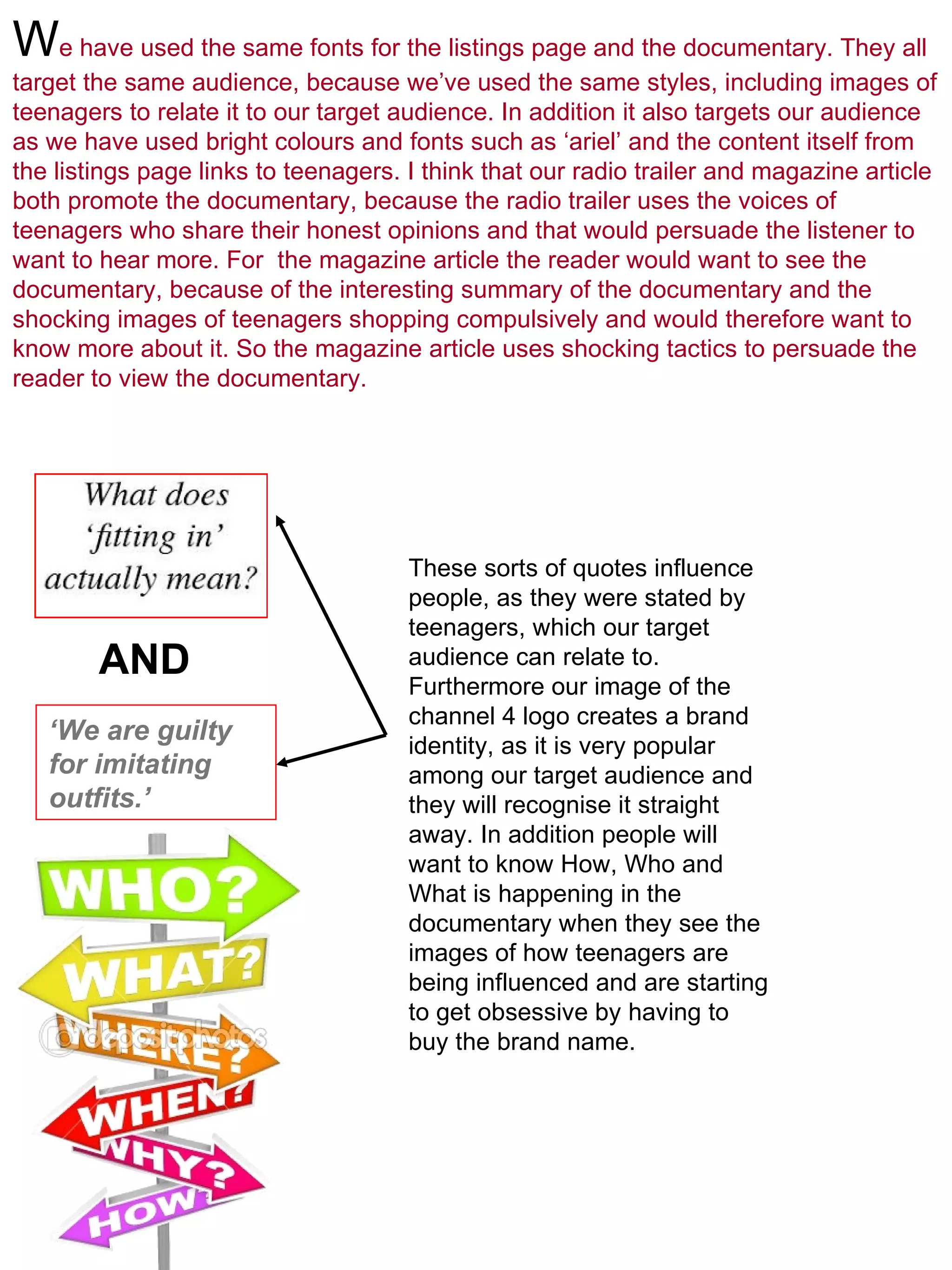 W e have used the same fonts for the listings page and the documentary. They all target the same audience, because we’ve used the same styles, including images of teenagers to relate it to our target audience. In addition it also targets our audience as we have used bright colours and fonts such as ‘ariel’ and the content itself from the listings page links to teenagers. I think that our radio trailer and magazine article both promote the documentary, because the radio trailer uses the voices of teenagers who share their honest opinions and that would persuade the listener to want to hear more. For  the magazine article the reader would want to see the documentary, because of the interesting summary of the documentary and the shocking images of teenagers shopping compulsively and would therefore want to know more about it. So the magazine article uses shocking tactics to persuade the reader to view the documentary.   ‘ We are guilty for imitating outfits.’ AND These sorts of quotes influence people, as they were stated by teenagers, which our target audience can relate to. Furthermore our image of the channel 4 logo creates a brand identity, as it is very popular among our target audience and they will recognise it straight away. In addition people will want to know How, Who and What is happening in the documentary when they see the images of how teenagers are being influenced and are starting to get obsessive by having to buy the brand name.  