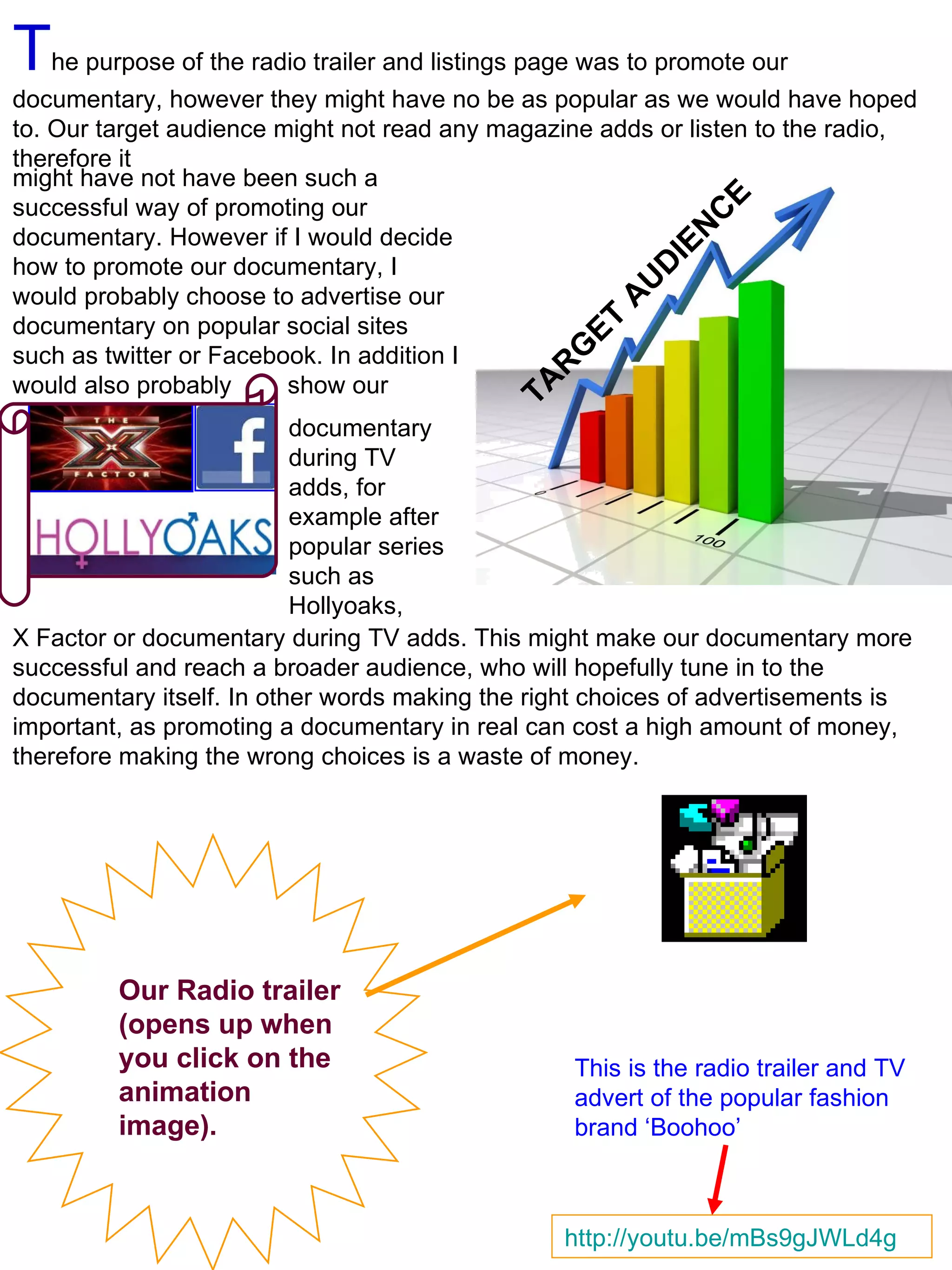T he purpose of the radio trailer and listings page was to promote our documentary, however they might have no be as popular as we would have hoped to. Our target audience might not read any magazine adds or listen to the radio, therefore it   might have not have been such a successful way of promoting our documentary. However if I would decide how to promote our documentary, I would probably choose to advertise our documentary on popular social sites such as twitter or Facebook. In addition I would also probably  show our TARGET AUDIENCE documentary during TV adds, for example after popular series such as Hollyoaks,  X Factor or documentary during TV adds. This might make our documentary more successful and reach a broader audience, who will hopefully tune in to the documentary itself. In other   words making the right choices of advertisements is important, as promoting a documentary in real can cost a high amount of money, therefore making the wrong choices is a waste of money.  Our Radio trailer (opens up when you click on the animation image).  http://youtu.be/mBs9gJWLd4g This is the radio trailer and TV advert of the popular fashion brand ‘Boohoo’  