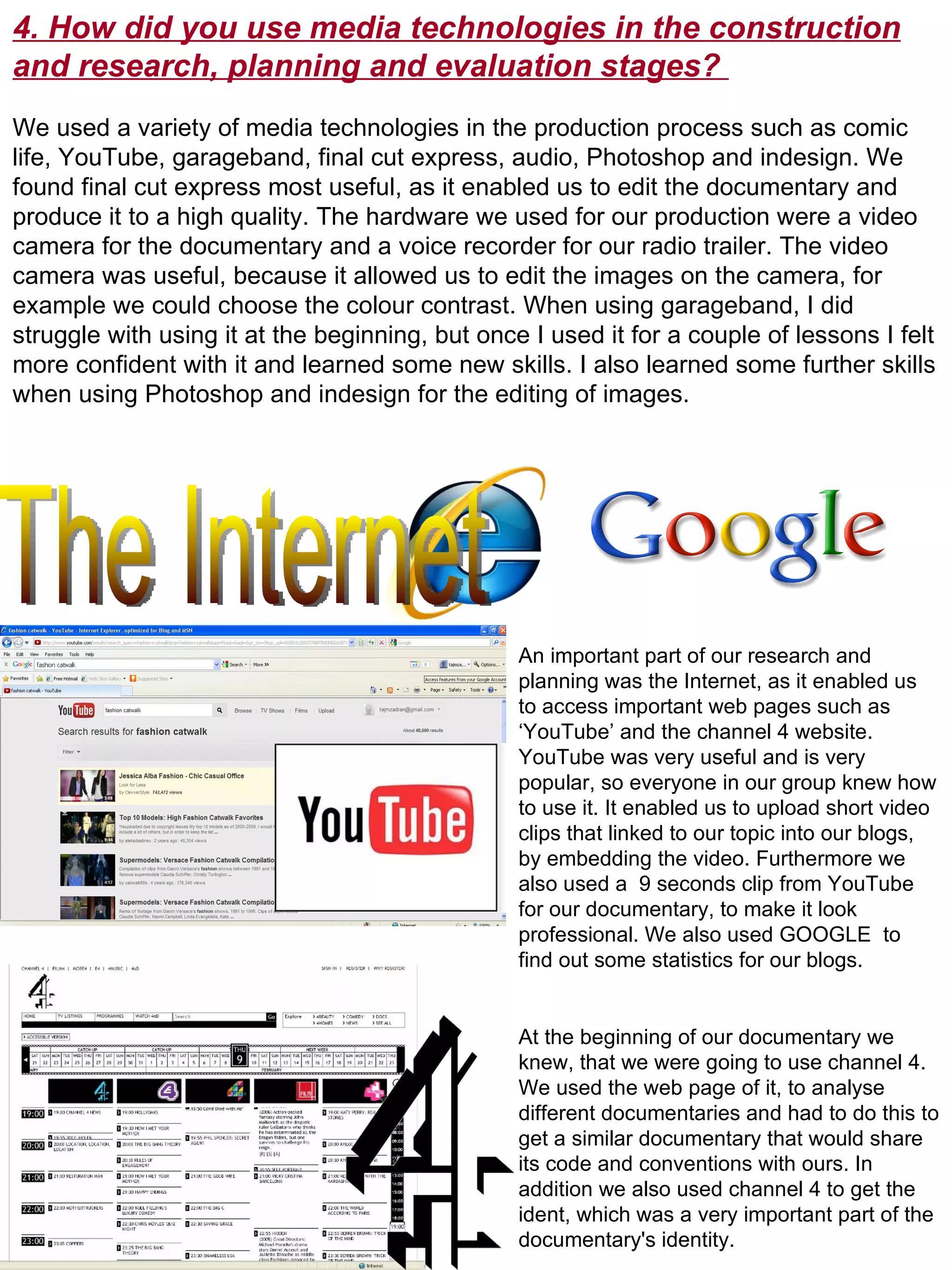 4. How did you use media technologies in the construction and research, planning and evaluation stages?  We used a variety of media technologies in the production process such as comic life, YouTube, garageband, final cut express, audio, Photoshop and indesign. We found final cut express most useful, as it enabled us to edit the documentary and produce it to a high quality. The hardware we used for our production were a video camera for the documentary and a voice recorder for our radio trailer. The video camera was useful, because it allowed us to edit the images on the camera, for example we could choose the colour contrast. When using garageband, I did struggle with using it at the beginning, but once I used it for a couple of lessons I felt more confident with it and learned some new skills. I also learned some further skills when using Photoshop and indesign for the editing of images.  The Internet An important part of our research and planning was the Internet, as it enabled us to access important web pages such as ‘YouTube’ and the channel 4 website. YouTube was very useful and is very popular, so everyone in our group knew how to use it. It enabled us to upload short video clips that linked to our topic into our blogs, by embedding the video. Furthermore we also used a  9 seconds clip from YouTube for our documentary, to make it look professional. We also used GOOGLE  to find out some statistics for our blogs.  At the beginning of our documentary we knew, that we were going to use channel 4. We used the web page of it, to analyse different documentaries and had to do this to get a similar documentary that would share its code and conventions with ours. In addition we also used channel 4 to get the ident, which was a very important part of the documentary's identity.  