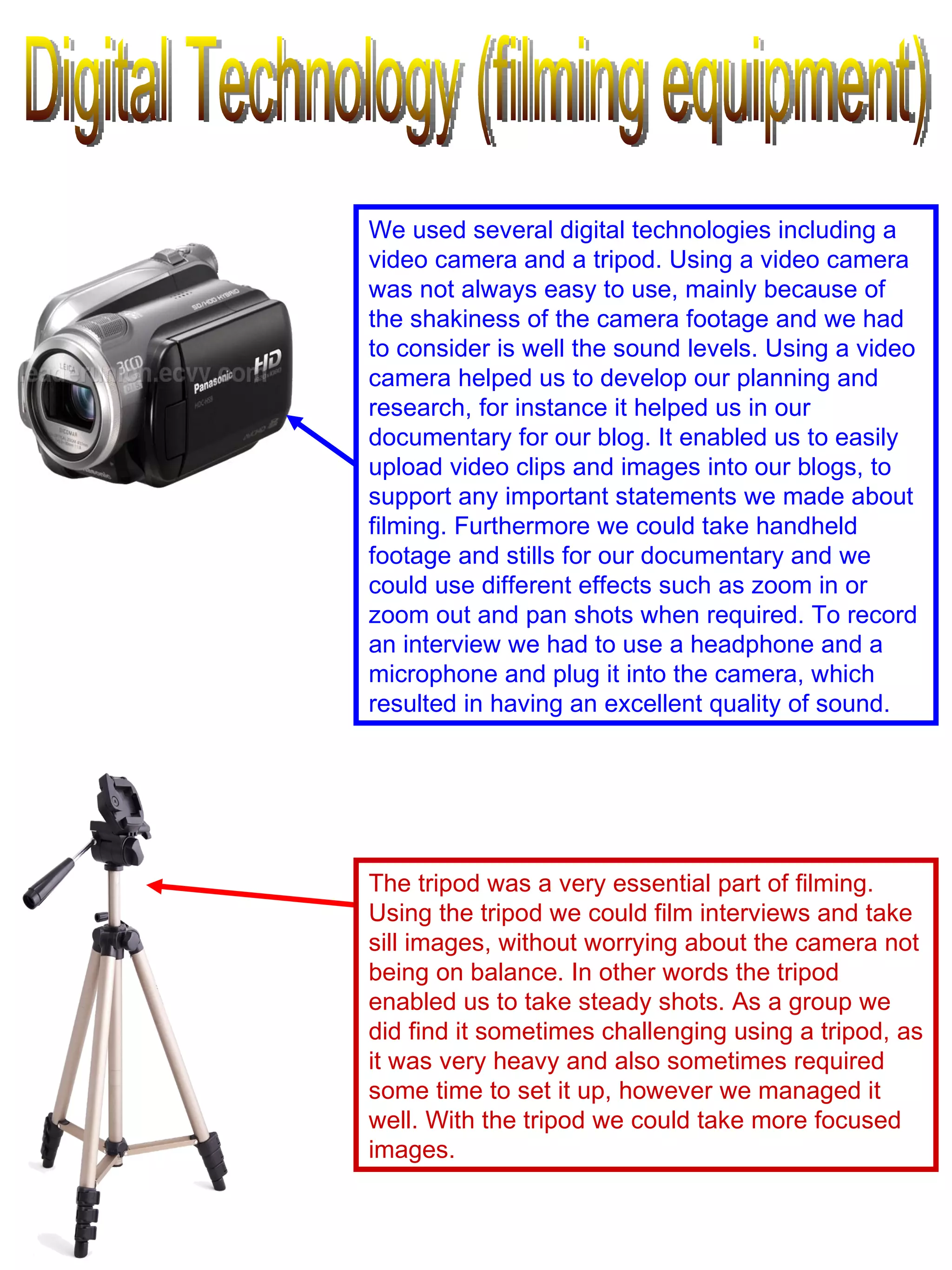 Digital Technology (filming equipment) The tripod was a very essential part of filming. Using the tripod we could film interviews and take sill images, without worrying about the camera not being on balance. In other words the tripod enabled us to take steady shots. As a group we did find it sometimes challenging using a tripod, as it was very heavy and also sometimes required some time to set it up, however we managed it well. With the tripod we could take more focused images.  We used several digital technologies including a video camera and a tripod. Using a video camera was not always easy to use, mainly because of the shakiness of the camera footage and we had to consider is well the sound levels. Using a video camera helped us to develop our planning and research, for instance it helped us in our documentary for our blog. It enabled us to easily upload video clips and images into our blogs, to support any important statements we made about filming. Furthermore we could take handheld footage and stills for our documentary and we could use different effects such as zoom in or zoom out and pan shots when required. To record an interview we had to use a headphone and a microphone and plug it into the camera, which resulted in having an excellent quality of sound.  