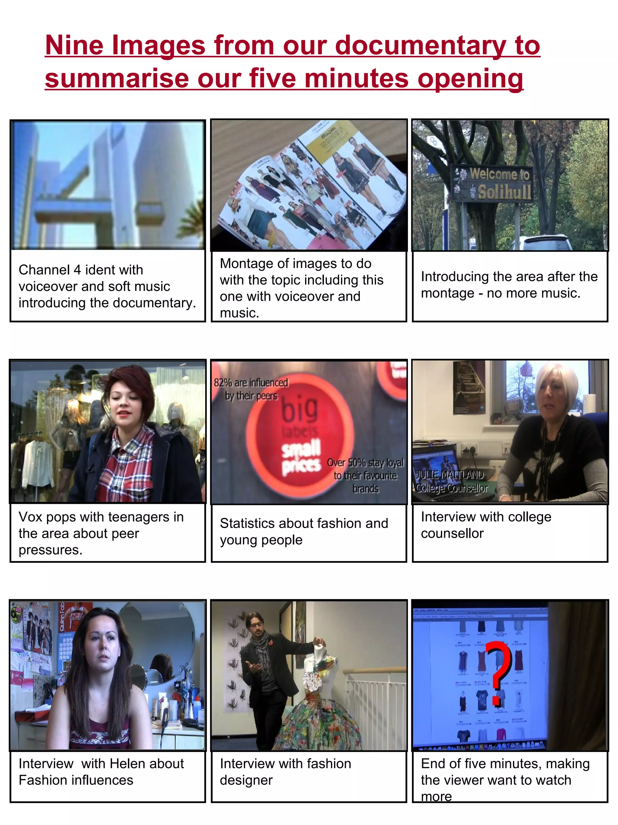 Channel 4 ident with voiceover and soft music introducing the documentary.  Montage of images to do with the topic including this one with voiceover and music.  Introducing the area after the montage - no more music.  Vox pops with teenagers in the area about peer pressures.  Statistics about fashion and young people Interview with college counsellor Interview  with Helen about Fashion influences Interview with fashion designer End of five minutes, making the viewer want to watch more Nine Images from our documentary to summarise our five minutes opening 