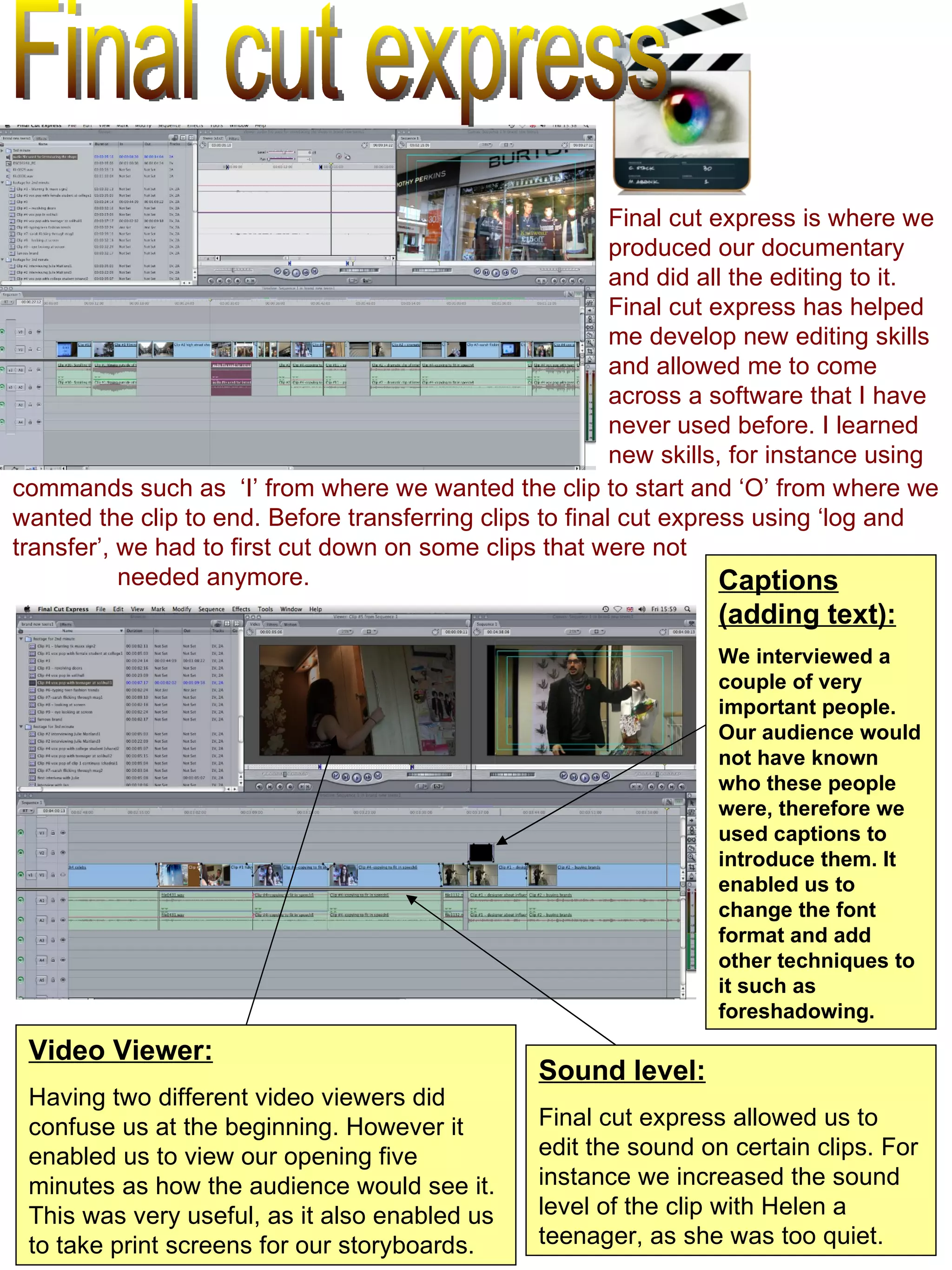 Final cut express Final cut express is where we produced our documentary and did all the editing to it. Final cut express has helped me develop new editing skills and allowed me to come across a software that I have never used before. I learned new skills, for instance using Sound level: Final cut express allowed us to edit the sound on certain clips. For instance we increased the sound level of the clip with Helen a teenager, as she was too quiet.  Video Viewer: Having two different video viewers did confuse us at the beginning. However it enabled us to view our opening five minutes as how the audience would see it. This was very useful, as it also enabled us to take print screens for our storyboards.  Captions (adding text): We interviewed a couple of very important people. Our audience would not have known who these people were, therefore we used captions to introduce them. It enabled us to change the font format and add other techniques to it such as foreshadowing.  commands such as  ‘I’ from where we wanted the clip to start and ‘O’ from where we wanted the clip to end. Before transferring clips to final cut express using ‘log and transfer’, we had to first cut down on some clips that were not  needed anymore.  