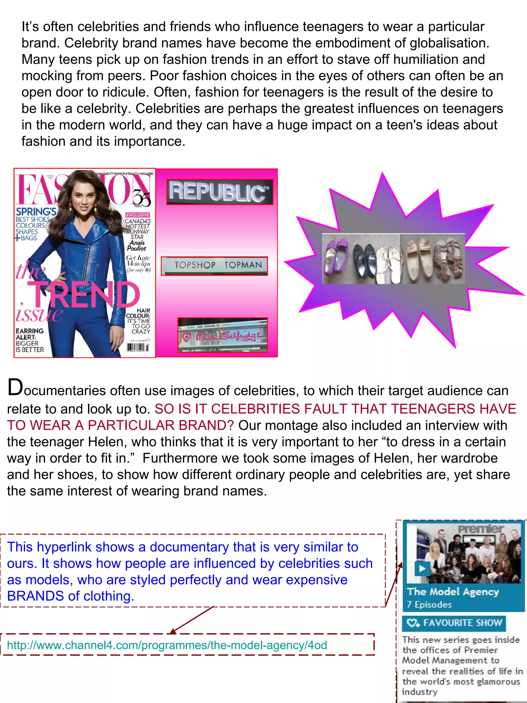 It’s often celebrities and friends who influence teenagers to wear a particular brand. Celebrity brand names have become the embodiment of globalisation. Many teens pick up on fashion trends in an effort to stave off humiliation and mocking from peers. Poor fashion choices in the eyes of others can often be an open door to ridicule. Often, fashion for teenagers is the result of the desire to be like a celebrity. Celebrities are perhaps the greatest influences on teenagers in the modern world, and they can have a huge impact on a teen's ideas about fashion and its importance.  D ocumentaries often use images of celebrities, to which their target audience can relate to and look up to.  SO IS IT CELEBRITIES FAULT THAT TEENAGERS HAVE TO WEAR A PARTICULAR BRAND?  Our montage also included an interview with the teenager Helen, who thinks that it is very important to her “to dress in a certain way in order to fit in.”  Furthermore we took some images of Helen, her wardrobe and her shoes, to show how different ordinary people and celebrities are, yet share the same interest of wearing brand names.  http://www.channel4.com/programmes/the-model-agency/4od This hyperlink shows a documentary that is very similar to ours. It shows how people are influenced by celebrities such as models, who are styled perfectly and wear expensive BRANDS of clothing.  