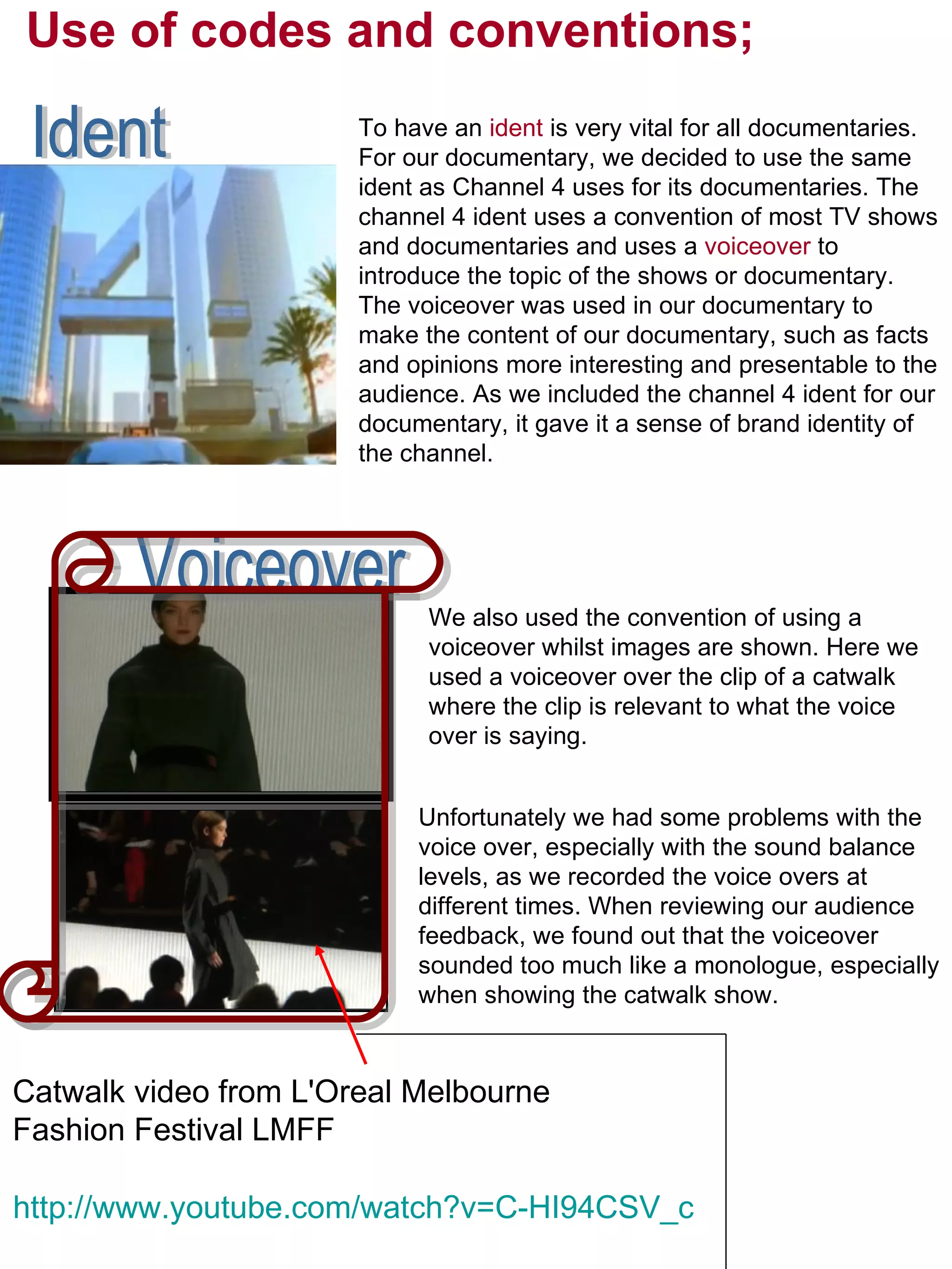 Use of codes and conventions; To have an  ident  is very vital for all documentaries. For our documentary, we decided to use the same ident as Channel 4 uses for its documentaries. The channel 4 ident uses a convention of most TV shows and documentaries and uses a  voiceover  to introduce the topic of the shows or documentary. The voiceover was used in our documentary to make the content of our documentary, such as facts and opinions more interesting and presentable to the audience.   As we included the channel 4 ident for our documentary, it gave it a sense of brand identity of the channel.  Ident Voiceover We also used the convention of using a voiceover whilst images are shown. Here we used a voiceover over the clip of a catwalk where the clip is relevant to what the voice over is saying. http://www.youtube.com/watch?v=C-HI94CSV_c Catwalk video from L'Oreal Melbourne Fashion Festival LMFF  Unfortunately we had some problems with the voice over, especially with the sound balance levels, as we recorded the voice overs at different times. When reviewing our audience feedback, we found out that the voiceover sounded too much like a monologue, especially when showing the catwalk show.  