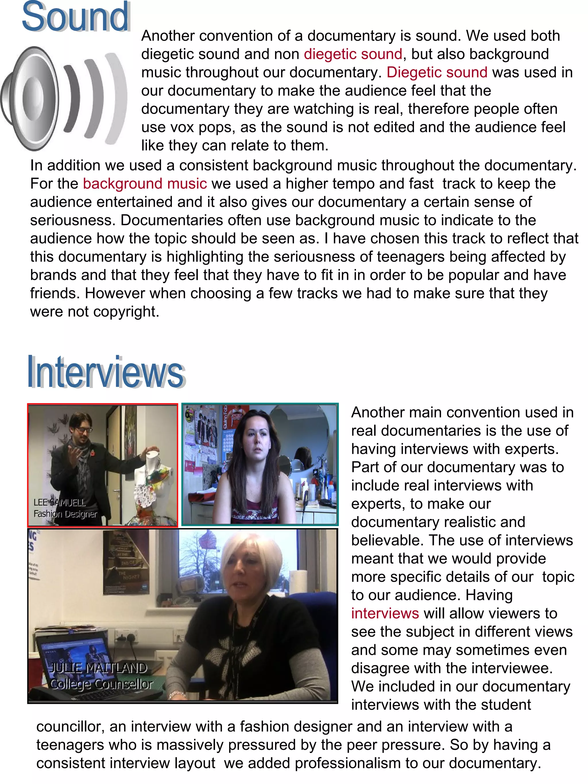 Another main convention used in real documentaries is the use of having interviews with experts. Part of our documentary was to include real interviews with experts, to make our documentary realistic and believable. The use of interviews meant that we would provide more specific details of our  topic to our audience. Having  interviews  will allow viewers to see the subject in different views and some may sometimes even disagree with the interviewee. We included in our documentary interviews with the student Interviews councillor, an interview with a fashion designer and an interview with a teenagers who is massively pressured by the peer pressure. So by having a consistent interview layout  we added professionalism to our documentary.  Sound Another convention of a documentary is sound. We used both diegetic sound and non  diegetic sound , but also background music throughout our documentary.  Diegetic sound  was used in our documentary to make the audience feel that the documentary they are watching is real, therefore people often use vox pops, as the sound is not edited and the audience feel like they can relate to them.  In addition we used a consistent background music throughout the documentary. For the  background music  we used a higher tempo and fast  track to keep the audience entertained and it also gives our documentary a certain sense of seriousness. Documentaries often use background music to indicate to the audience how the topic should be seen as. I have chosen this track to reflect that this documentary is highlighting the seriousness of teenagers being affected by brands and that they feel that they have to fit in in order to be popular and have friends. However when choosing a few tracks we had to make sure that they were not copyright.  