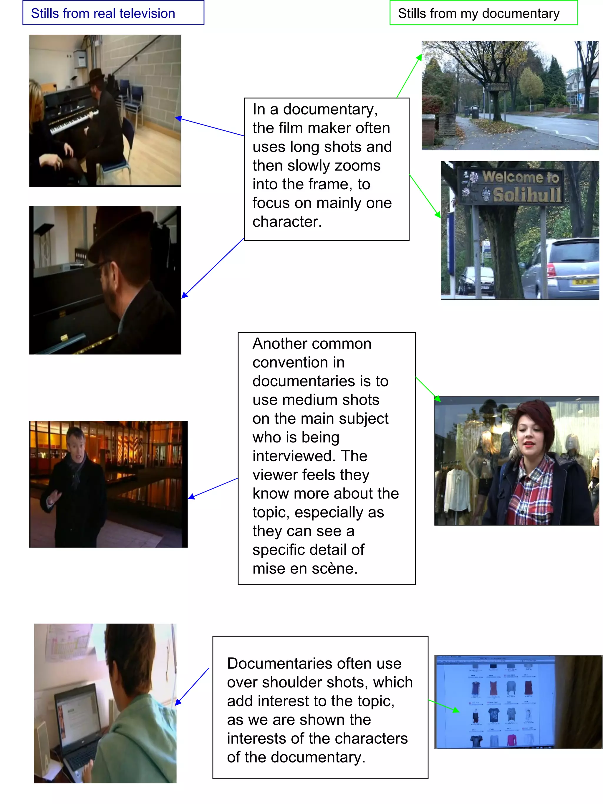 Another common convention in documentaries is to use medium shots on the main subject who is being interviewed. The viewer feels they know more about the topic, especially as they can see a specific detail of mise en sc è ne.  In a documentary, the film maker often uses long shots and then slowly zooms into the frame, to focus on mainly one character.  Documentaries often use over shoulder shots, which add interest to the topic, as we are shown the interests of the characters of the documentary.  Stills from real television  Stills from my documentary  