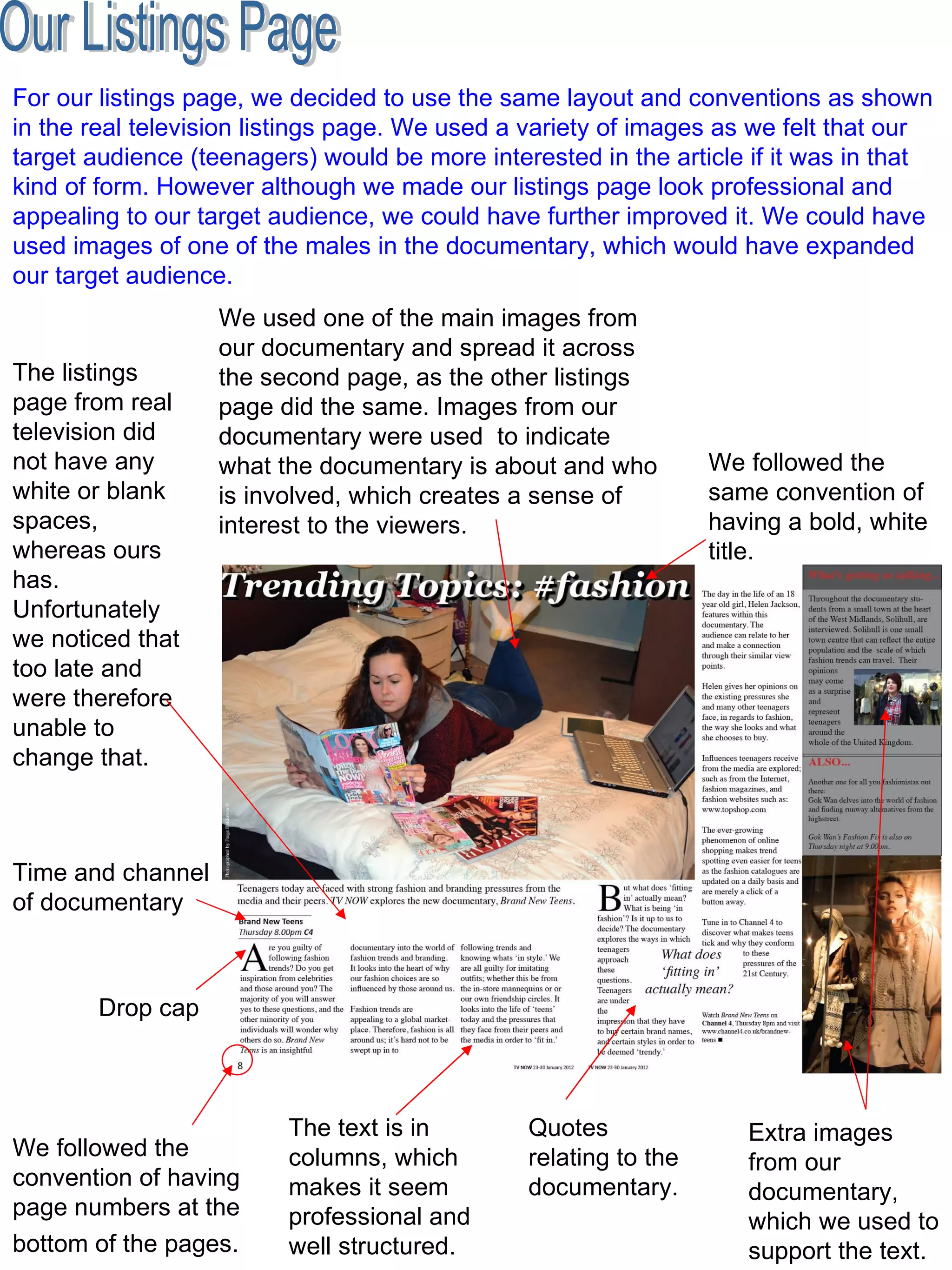 Our Listings Page We followed the convention of having page numbers at the bottom of the pages.   Drop cap  The text is in columns, which makes it seem professional and well structured.  Quotes relating to the documentary.  Time and channel of documentary  We used one of the main images from our documentary and spread it across the second page, as the other listings page did the same. Images from our documentary were used  to indicate what the documentary is about and who is involved, which creates a sense of interest to the viewers.  We followed the same convention of having a bold, white title.  The listings page from real television did not have any white or blank spaces, whereas ours has. Unfortunately we noticed that too late and were therefore unable to change that.  Extra images from our documentary, which we used to support the text.  For our listings page, we decided to use the same layout and conventions as shown in the real television listings page. We used a variety of images as we felt that our target audience (teenagers) would be more interested in the article if it was in that kind of form. However although we made our listings page look professional and appealing to our target audience, we could have further improved it. We could have used images of one of the males in the documentary, which would have expanded our target audience.  