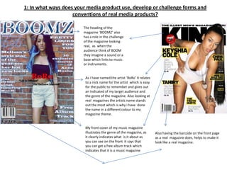 1: In what ways does your media product use, develop or challenge forms and
                    conventions of real media products?

                        The heading of the
                        magazine ‘BOOMZ’ also
                        has a role in the challenge
                        of the magazine looking
                        real, as when the
                        audience think of BOOM
                        they imagine a sound or a
                        base which links to music
                        or instruments.


                         As i have named the artist ‘RoRo’ it relates
                         to a nick name for the artist which is easy
                         for the public to remember and gives out
                         an indicated of my target audience and
                         the genre of the magazine. Also looking at
                         real magazines the artists name stands
                         out the most which is why i have done
                         the name in a different colour to my
                         magazine theme.


                         My front cover of my music magazine
                         illustrates the genre of the magazine, as      Also having the barcode on the front page
                         it clearly indicates what is it about as       as a real magazine does, helps to make it
                         you can see on the front it says that          look like a real magazine.
                         you can get a free album track which
                         indicates that it is a music magazine
 