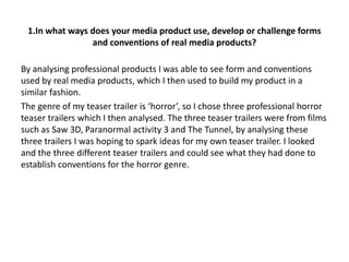 1.In what ways does your media product use, develop or challenge forms
                and conventions of real media products?

By analysing professional products I was able to see form and conventions
used by real media products, which I then used to build my product in a
similar fashion.
The genre of my teaser trailer is ‘horror’, so I chose three professional horror
teaser trailers which I then analysed. The three teaser trailers were from films
such as Saw 3D, Paranormal activity 3 and The Tunnel, by analysing these
three trailers I was hoping to spark ideas for my own teaser trailer. I looked
and the three different teaser trailers and could see what they had done to
establish conventions for the horror genre.
 