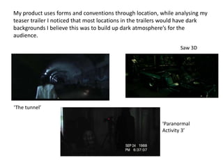 My product uses forms and conventions through location, while analysing my
teaser trailer I noticed that most locations in the trailers would have dark
backgrounds I believe this was to build up dark atmosphere’s for the
audience.
                                                                 Saw 3D




‘The tunnel’

                                                          ‘Paranormal
                                                          Activity 3’
 