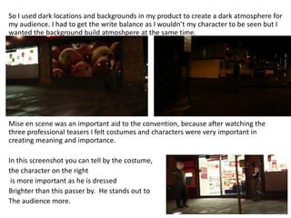 So I used dark locations and backgrounds in my product to create a dark atmosphere for
my audience. I had to get the write balance as I wouldn’t my character to be seen but I
wanted the background build atmoshpere at the same time.




Mise en scene was an important aid to the convention, because after watching the
three professional teasers I felt costumes and characters were very important in
creating meaning and importance.

In this screenshot you can tell by the costume,
the character on the right
 is more important as he is dressed
Brighter than this passer by. He stands out to
The audience more.
 