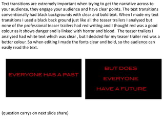 Text transitions are extremely important when trying to get the narrative across to
your audience, they engage your audience and have clear points. The text transitions
conventionally had black backgrounds with clear and bold text. When I made my text
transitions I used a black back ground just like all the teaser trailers I analysed but
none of the professional teaser trailers had red writing and I thought red was a good
colour as it shows danger and is linked with horror and blood. The teaser trailers I
analysed had white text which was clear , but I decided for my teaser trailer red was a
better colour. So when editing I made the fonts clear and bold, so the audience can
easily read the text.




(question carrys on next slide share)
 