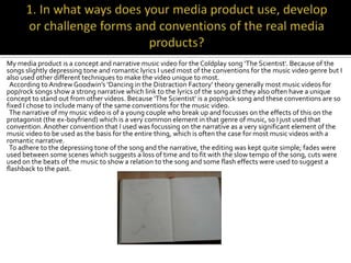 My media product is a concept and narrative music video for the Coldplay song ‘The Scientist’. Because of the
songs slightly depressing tone and romantic lyrics I used most of the conventions for the music video genre but I
also used other different techniques to make the video unique to most.
 According to Andrew Goodwin’s ‘Dancing in the Distraction Factory’ theory generally most music videos for
pop/rock songs show a strong narrative which link to the lyrics of the song and they also often have a unique
concept to stand out from other videos. Because ‘The Scientist’ is a pop/rock song and these conventions are so
fixed I chose to include many of the same conventions for the music video.
 The narrative of my music video is of a young couple who break up and focusses on the effects of this on the
protagonist (the ex-boyfriend) which is a very common element in that genre of music, so I just used that
convention. Another convention that I used was focussing on the narrative as a very significant element of the
music video to be used as the basis for the entire thing, which is often the case for most music videos with a
romantic narrative.
 To adhere to the depressing tone of the song and the narrative, the editing was kept quite simple; fades were
used between some scenes which suggests a loss of time and to fit with the slow tempo of the song, cuts were
used on the beats of the music to show a relation to the song and some flash effects were used to suggest a
flashback to the past.
 