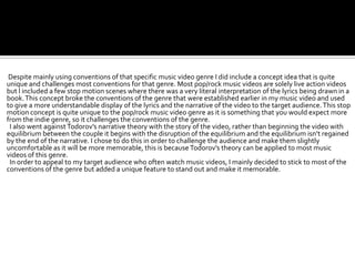 Despite mainly using conventions of that specific music video genre I did include a concept idea that is quite
unique and challenges most conventions for that genre. Most pop/rock music videos are solely live action videos
but I included a few stop motion scenes where there was a very literal interpretation of the lyrics being drawn in a
book. This concept broke the conventions of the genre that were established earlier in my music video and used
to give a more understandable display of the lyrics and the narrative of the video to the target audience. This stop
motion concept is quite unique to the pop/rock music video genre as it is something that you would expect more
from the indie genre, so it challenges the conventions of the genre.
 I also went against Todorov’s narrative theory with the story of the video, rather than beginning the video with
equilibrium between the couple it begins with the disruption of the equilibrium and the equilibrium isn’t regained
by the end of the narrative. I chose to do this in order to challenge the audience and make them slightly
uncomfortable as it will be more memorable, this is because Todorov’s theory can be applied to most music
videos of this genre.
 In order to appeal to my target audience who often watch music videos, I mainly decided to stick to most of the
conventions of the genre but added a unique feature to stand out and make it memorable.
 