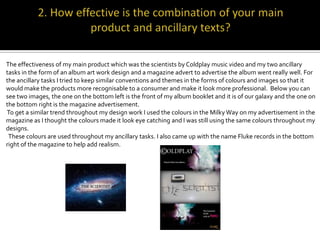 The effectiveness of my main product which was the scientists by Coldplay music video and my two ancillary
tasks in the form of an album art work design and a magazine advert to advertise the album went really well. For
the ancillary tasks I tried to keep similar conventions and themes in the forms of colours and images so that it
would make the products more recognisable to a consumer and make it look more professional. Below you can
see two images, the one on the bottom left is the front of my album booklet and it is of our galaxy and the one on
the bottom right is the magazine advertisement.
To get a similar trend throughout my design work I used the colours in the Milky Way on my advertisement in the
magazine as I thought the colours made it look eye catching and I was still using the same colours throughout my
designs.
 These colours are used throughout my ancillary tasks. I also came up with the name Fluke records in the bottom
right of the magazine to help add realism.
 