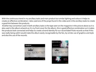 With the continuous trend in my ancillary tasks and main product but similar lighting and colours it helps to
create an effective combination. I also used one of the props found in the video and in the ancillary tasks to create
a good link between the products.
Another key convention used in both ancillary tasks is the tape seen on the magazine in the picture above as it is
also used in the album artwork as it’s my front cover for the album, this is good effective combination as it makes
the products look connected and helps to create a brand identity for our record label Fluke records so that if this
was really being sold it would make the album easily recognisable by the fan, by similar use of graphics and style
and also the use of the records.
 