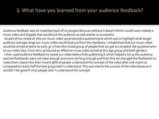 Audience feedback was an important part of my project because without it doesn’t think I could have created a
music video and Digipak that would suit the audience so well and be so successful.
 As part of our research into our music video we produced a questionnaire which was to highlight what target
audience and age range our music video would best suit from this feedback, I established that our music video
would be aimed at teens to early 30`s from the mixed group of people that we got to complete the questionnaire
on our video idea. From this I produced an effective music video aimed at this age group and both genders.
 I then used audience feedback to tweak our video before fully publishing it which helped a lot as the audience
said the flashbacks were not clear enough and were not long enough and from this we changed the flashbacks to
make them clearer this then meant 96% of people understood the concept of the video after one watch as
compared to nearly half the test group didn`t understand. This was vital to the success of the video because it
wouldn`t be good if most people didn`t understand the concept.
 