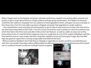 Before I began work on the Digipak and poster I did seem preliminary research into existing album artwork and
posters to get a rough idea of what our target audience and age group would expect, this helped me because I
could then ask I selection of people from our audience of what appealed to them, and gave me some examples of
their favourites, from this I was able to produce a Digipak and poster that appealed to a wider audience.
  I also showed them some examples of existing poster to get an idea of what stood out to them the most and to
see what layout they liked so that I didn`t miss out on key conventions used in posters to catch the audiences eye
which then led to the Artist name and album title as the main features as well as a seller as a key icon so they
know where to buy it I used the Kooks magazine cover as a rough basis as a lot of the audience feedback said that
they liked this one as it was simple, told them what they needed to know and had a good image, also the HMV
logo was good as it gave them a strong recognisable brand behind the band.
 Without audience feedback I don’t feel that our Digipak or especially our poster would be successful because
with them we wouldn’t have been able to differentiate the different music promotional adverts and which would
suit our audience the best so that we could get maximum appeal.
 