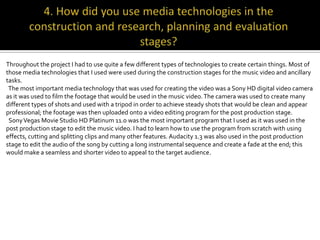 Throughout the project I had to use quite a few different types of technologies to create certain things. Most of
those media technologies that I used were used during the construction stages for the music video and ancillary
tasks.
 The most important media technology that was used for creating the video was a Sony HD digital video camera
as it was used to film the footage that would be used in the music video. The camera was used to create many
different types of shots and used with a tripod in order to achieve steady shots that would be clean and appear
professional; the footage was then uploaded onto a video editing program for the post production stage.
 Sony Vegas Movie Studio HD Platinum 11.0 was the most important program that I used as it was used in the
post production stage to edit the music video. I had to learn how to use the program from scratch with using
effects, cutting and splitting clips and many other features. Audacity 1.3 was also used in the post production
stage to edit the audio of the song by cutting a long instrumental sequence and create a fade at the end; this
would make a seamless and shorter video to appeal to the target audience.
 