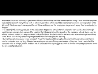 For the research and planning stages Microsoft Word and Internet Explorer were the main things I used. Internet Explorer
was used to research many things such as other music videos which would be used for comparisons and inspiration while
Microsoft Word was used to analyse different things and to record the production stage which would then be uploaded to
Blogger.
 For creating the ancillary products in the production stage quite a few different programs were used. Adobe InDesign
was the main program that was used for creating the CD case and booklet as well as the magazine advert; it was used for
editing text and images in a way to make it look professional. Adobe Fireworks was also used when creating the ancillary
tasks. It was used mainly for editing images to fit in with the designs and resizing.
 During the evaluation stage I used Microsoft PowerPoint as I would later upload it onto SlideShare with would then in
turn be uploaded onto my blog. Blogger is a very important part of the project as everything that I have created will be
uploaded onto it. Images, videos and text are all uploaded onto my Blogger account to show a complete project and show
the process of production.
 