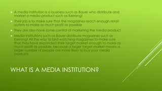 WHAT IS A MEDIA INSTITUTION?
 A media institution is a business such as Bauer who distribute and
market a media product such as Kerrang!
 Their job is to make sure that the magazines reach enough retail
outlets to make as much profit as possible
 They are also have some control of marketing the media product
 Media institutions such as Bauer distribute magazines such as
Kerrang! All the way to bird watching magazines to make sure
that they have expanded their target market enough to make as
much profit as possible, because a larger target market means a
larger number of people are more likely to buy your media
products
 