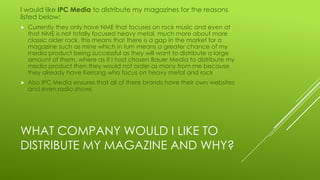 WHAT COMPANY WOULD I LIKE TO
DISTRIBUTE MY MAGAZINE AND WHY?
I would like IPC Media to distribute my magazines for the reasons
listed below:
 Currently they only have NME that focuses on rock music and even at
that NME is not totally focused heavy metal, much more about more
classic older rock, this means that there is a gap in the market for a
magazine such as mine which in turn means a greater chance of my
media product being successful as they will want to distribute a large
amount of them, where as if I had chosen Bauer Media to distribute my
media product then they would not order as many from me because
they already have Kerrang who focus on heavy metal and rock
 Also IPC Media ensures that all of there brands have their own websites
and even radio shows
 