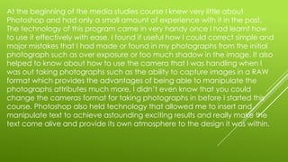 At the beginning of the media studies course I knew very little about
Photoshop and had only a small amount of experience with it in the past.
The technology of this program came in very handy once I had learnt how
to use it effectively with ease. I found it useful how I could correct simple and
major mistakes that I had made or found in my photographs from the initial
photograph such as over exposure or too much shadow in the image. It also
helped to know about how to use the camera that I was handling when I
was out taking photographs such as the ability to capture images in a RAW
format which provides the advantages of being able to manipulate the
photographs attributes much more, I didn’t even know that you could
change the cameras format for taking photographs in before I started this
course. Photoshop also held technology that allowed me to insert and
manipulate text to achieve astounding exciting results and really make the
text come alive and provide its own atmosphere to the design it was within.
 
