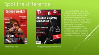 Spot the difference
Preliminary task Final product of front cover
I named this slide ‘spot the
difference’ because the two
images to the left that are
compared against each
other show just how far I have
come from when I first started
this course and what
techniques I have learnt
alongside with how I have
understood conventions of
magazines to how to get a
great front cover photograph
 