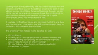 Looking back at the preliminary task now I have realised how the
simple conventions such as the sell lines are at some parts in bad
places such as here (follow the arrow) because it covers up part
of the models face which is unconventional. The photograph its
self is also not a medium close up as it should be to follow
conventions, and it was meant to be as well.
If you take my final front cover and compare it with this one then
you can see how I have learnt new skills and developed them to
achieve a final and effective outcome.
The preliminary task helped me to develop my skills:
• On photoshop
• In taking good photographs(in the studio and on a live set)
• In understanding how placing the conventions in specific
places helps to create an effective design
• On how to know when to and not to place particular
conventions on designs
 