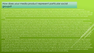 My media product represents particular social groups in a number of ways, one of them being how I have used models in my
photographs in the magazine. The age of these models are young, my target audience is also young people, so by including this age
range in my magazine I am establishing a link between the audience and the band featured in my media product which means they will
in turn feel more connected with the magazine and want to purchase it to know what this band is doing at their age. I know that people
that mainly by rock magazines such as Kerrang! Are around 25 years old, this is from the research I have obtained from their reader
profile.
Another way I have represented social groups in my media product is how I have chosen the content that I have included in my
magazine, such as advertisements and what the articles are actually about. On my front page I have chosen to include an
advertisement for free tickets, my target audience has a demographic grade of C2 which means they are mainly skilled manual workers
who cannot always afford luxury items such as concert/festival tickets, so by including advertisements for such things in my magazine I
am representing my target audience and by doing this they will be more inclined to by the magazine. Another way have represented
this particular social group of people who enjoy listening to rock music is by including articles that relate to their age. I have done this by
basing my double page spread around a young drummer who has a tough decision to make and has chosen to leave his friends band
and go professional. Many young people today that enjoy this genre of music are in bands or at least play an instrument, so their social
lives often revolve around changes in their band or their friends band and so by including an article in my magazine about this change in
a young band I am not only representing my audience I am also establishing a strong and even emotional link between the article and
the reader of it because it talks about problems that this young drummer is having which are the same sort of problems that this social
group are often faced with.
All of the photographs used in my media product were taken by myself at one of my friends local gigs at a venue called ringside. I
chose to do this as I was told by my teacher to use mise-en-scene in my photographs to represent the heavy metal genre. This meant I
would have to use clothing that represented this social group of people and I would have to bring in loads of clothes that I didn’t even
have to get people to wear and pose and all at the same time make it look realistic, well I soon figured out that the results I would of got
from going along with that method would be awful and instead chose to go down a more imaginative route and go and photograph
real people at a real heavy metal gig. The results from this idea turned out brilliantly as all of the people there could not have represented
the heavy metal social group/genre any better as they themselves were it. Also from the photographs I have managed to capture
atmosphere as well as emotion in them which I would never have been able to do in a studio setting.
How does your media product represent particular social
groups?
 
