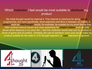 Which institution I feel would be most suitable to distribute my
product
My initial thought would be channel 4. This channel is notorious for airing drama
programmes, but more specifically, short segments and films in between ad breaks. A
platform such as “4forThought” would, for example, be suitable for my short film as they
often confront serious issues and raise awareness for subject matters such as child
abuse which features in my short film. I feel this institution would best suit my product in
terms of genre and of content. Similarly, the use of narration/ voice over would make my
product suitable for the radio 4, 4 for thought segment, or radio television in general.
 