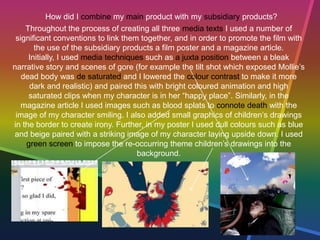 How did I combine my main product with my subsidiary products?
Throughout the process of creating all three media texts I used a number of
significant conventions to link them together, and in order to promote the film with
the use of the subsidiary products a film poster and a magazine article.
Initially, I used media techniques such as a juxta position between a bleak
narrative story and scenes of gore (for example the tilt shot which exposed Mollie’s
dead body was de saturated and I lowered the colour contrast to make it more
dark and realistic) and paired this with bright coloured animation and high
saturated clips when my character is in her “happy place”. Similarly, in the
magazine article I used images such as blood splats to connote death with the
image of my character smiling. I also added small graphics of children’s drawings
in the border to create irony. Further, in my poster I used dull colours such as blue
and beige paired with a striking image of my character laying upside down. I used
green screen to impose the re-occurring theme children’s drawings into the
background.
 