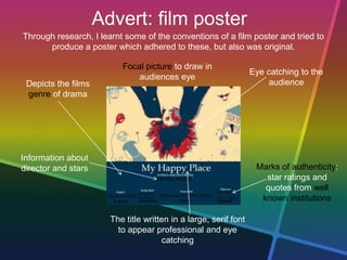 Advert: film poster
Through research, I learnt some of the conventions of a film poster and tried to
produce a poster which adhered to these, but also was original.
Eye catching to the
audience
Focal picture to draw in
audiences eye
The title written in a large, serif font
to appear professional and eye
catching
Marks of authenticity:
star ratings and
quotes from well
known institutions
Depicts the films
genre of drama
Information about
director and stars
 