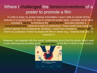 Where I challenged the forms/conventions of a
poster to promote a film
In order to keep my poster looking minimalistic I wasn’t able to include all the
features of a typical poster. If I was to create the poster again I possibly would have
included a tag line to introduce the plot of the film, and also included a
company/distribution name as a mark of authenticity. These would have made my
product appear more professional. Similarly, I could have included a release date to
inform my audience of when to expect the film or where (e.g. “cinemas near you” or
“channel 4”)
However, I am pleased with the result. I particularly found that the artistic effect used
is eye catching and provides good representation of the film in which it was trying to
promote.
 