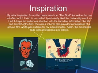 Inspiration
My initial inspiration for my film poster was from “The Skull”. As well as the pop
art effect which I tried to re created, I particularly liked the centre alignment, as
I felt it draws the audiences attention in to the important information: the title
and director of the film. The colour scheme also provided connotations of a
serious film, which was suitable for my subject matter. Again, the minimalistic
style looks professional and artistic.
 
