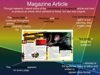 Magazine Article
The house style is
continued throughout
article (double page
spread, EMPIRE LOGO)
etc.
One dominant image
which is eye
catching, then
smaller ones
Through research, I learnt some of the conventions of a magazine article and tried
to produce an article which adhered to these, but also was original.
Headings and sub
headings
Text grabs to
attract the
audience
The title/masthead appears
on every page
Mode of address – directed at
the audience. Easy to follow and
written in a serif font face to
appear more formal.
 