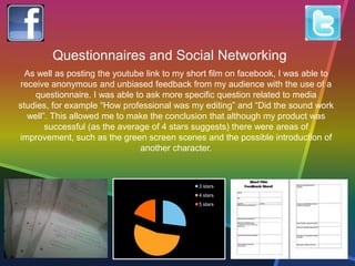 3 stars
4 stars
5 stars
Questionnaires and Social Networking
As well as posting the youtube link to my short film on facebook, I was able to
receive anonymous and unbiased feedback from my audience with the use of a
questionnaire. I was able to ask more specific question related to media
studies, for example “How professional was my editing” and “Did the sound work
well”. This allowed me to make the conclusion that although my product was
successful (as the average of 4 stars suggests) there were areas of
improvement, such as the green screen scenes and the possible introduction of
another character.
 