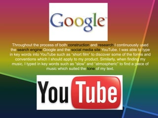 Throughout the process of both construction and research I continuously used
the search engine Google and the social media site YouTube. I was able to type
in key words into YouTube such as “short film” to discover some of the forms and
conventions which I should apply to my product. Similarly, when finding my
music, I typed in key words such as “slow” and “atmospheric” to find a piece of
music which suited the tone of my text.
 