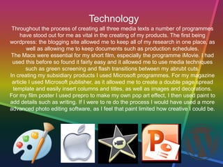 Technology
Throughout the process of creating all three media texts a number of programmes
have stood out for me as vital in the creating of my products. The first being
wordpress: the blogging site allowed me to keep all of my research in one place, as
well as allowing me to keep documents such as production schedules.
The Macs were essential for my short film, especially the programme iMovie. I had
used this before so found it fairly easy and it allowed me to use media techniques
such as green screening and flash transitions between my abrubt cuts.
In creating my subsidiary products I used Microsoft programmes. For my magazine
article I used Microsoft publisher, as it allowed me to create a double page spread
template and easily insert columns and titles, as well as images and decorations.
For my film poster I used prepro to make my own pop art effect, I then used paint to
add details such as writing. If I were to re do the process I would have used a more
advanced photo editing software, as I feel that paint limited how creative I could be.
 