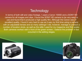 Technology
In terms of both still and video footage, I used a Canon 1000D and a SONY HD
camera for all images and clips. I found the SONY HD camera to be very easy to
use and found that it produced a high quality film. Although the Canon was of
excellent quality, I found it very hard to use as it was my first time using a camera
with an adjustable lenses and so many settings! I did, however, manage to product a
number of location shots, as well as the stills I used for my magazine and film poster.
Both cameras worked well in front of the green screen, I believe the problem in fact
occurred in the editing stages.
 