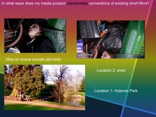 In what ways does my media product use/develop conventions of existing short films?
Location 1: Hylands Park
Location 2: shed
Mise en scene reveals plot twist
 