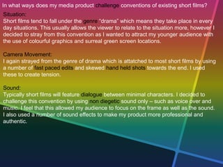 In what ways does my media product challenge conventions of existing short films?
Situation:
Short films tend to fall under the genre “drama” which means they take place in every
day situations. This usually allows the viewer to relate to the situation more, however I
decided to stray from this convention as I wanted to attract my younger audience with
the use of colourful graphics and surreal green screen locations.
Camera Movement:
I again strayed from the genre of drama which is attatched to most short films by using
a number of fast paced edits and skewed hand held shots towards the end. I used
these to create tension.
Sound:
Typically short films will feature dialogue between minimal characters. I decided to
challenge this convention by using non diegetic sound only – such as voice over and
music. I feel that this allowed my audience to focus on the frame as well as the sound.
I also used a number of sound effects to make my product more professional and
authentic.
 