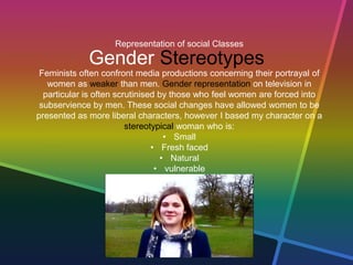Representation of social Classes
Gender Stereotypes
Feminists often confront media productions concerning their portrayal of
women as weaker than men. Gender representation on television in
particular is often scrutinised by those who feel women are forced into
subservience by men. These social changes have allowed women to be
presented as more liberal characters, however I based my character on a
stereotypical woman who is:
• Small
• Fresh faced
• Natural
• vulnerable
 