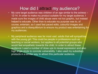 How did I attract my audience?
• My core target audience was children of an age similar to the actress –
12-14. In order to make my product suitable for my target audience, I
made sure the images of child abuse were not too graphic, but instead
helped to educate. Other than to educate my purpose was to, of
course, entertain, so I used fast paced edits, colourful images and
graphics and a disequilibrium to ensure my product was entertaining for
my audiences.
• My peripheral audience was far most vast: adults that will sympathise
with the young girl. This could be people in professions such as
teaching or social workers, but applies to all potential groups who
would feel empathetic towards the child. In order to attract these
audience I used a number of close ups to reveal expression and also
high angle shots to connote vulnerability. I also used my subsidiary
products in a similar way to attract this particular audience.
 