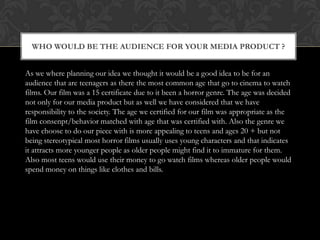 WHO WOULD BE THE AUDIENCE FOR YOUR MEDIA PRODUCT ?
As we where planning our idea we thought it would be a good idea to be for an
audience that are teenagers as there the most common age that go to cinema to watch
films. Our film was a 15 certificate due to it been a horror genre. The age was decided
not only for our media product but as well we have considered that we have
responsibility to the society. The age we certified for our film was appropriate as the
film consenpt/behavior matched with age that was certified with. Also the genre we
have choose to do our piece with is more appealing to teens and ages 20 + but not
being stereotypical most horror films usually uses young characters and that indicates
it attracts more younger people as older people might find it to immature for them.
Also most teens would use their money to go watch films whereas older people would
spend money on things like clothes and bills.

 