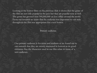 Looking at the horror films on the previous slide it shows that the genre of
the film are not only popular in the past but they are popular now as well.
The genre has grossed over 300,000,000 on box office around the world.
From our research we knew that the audience was important so our style
throughout the film was appropriate for a teen horror.
Primary audience

Our primary audience is for teens and students as we found out in
our research that they are mostly interested in horrors as its good
exitment.Also the characters used in our film relate to more of a
teen audience.

 