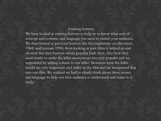 Existing horrors
We have looked at existing horrors to help us to know what sort of
concept and costume and language you need to attract your audience.
We then looked at previous horrors like the (nightmare on elm street
1984) and (scream 1996) from looking at past films it helped us and
showed that teen horrors where popular back then. Also how they
used masks to make the killer anonymous was very popular and we
responded by adding a mask to our killer. Moreover how the killer
would act very suspicious and stalky in the film and we interpreted that
into our film. We realised we had to clearly think about dress scence
and language to help our teen audience to understand and relate to it
easily.

 